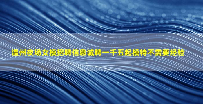 温州夜场女模招聘信息诚聘一千五起模特不需要经验